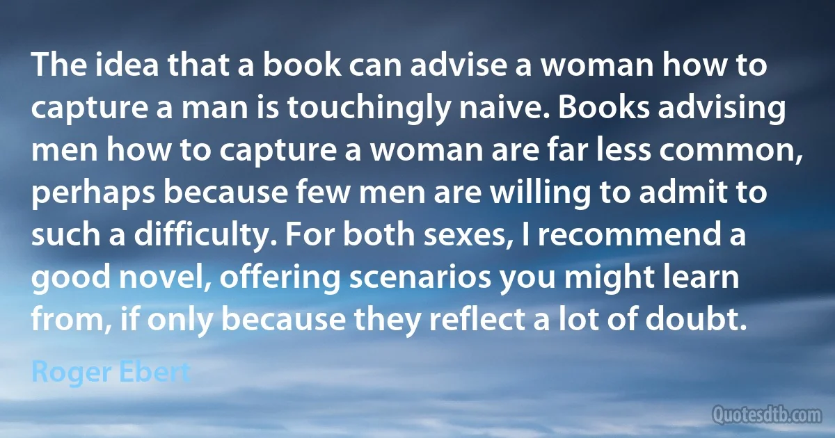 The idea that a book can advise a woman how to capture a man is touchingly naive. Books advising men how to capture a woman are far less common, perhaps because few men are willing to admit to such a difficulty. For both sexes, I recommend a good novel, offering scenarios you might learn from, if only because they reflect a lot of doubt. (Roger Ebert)