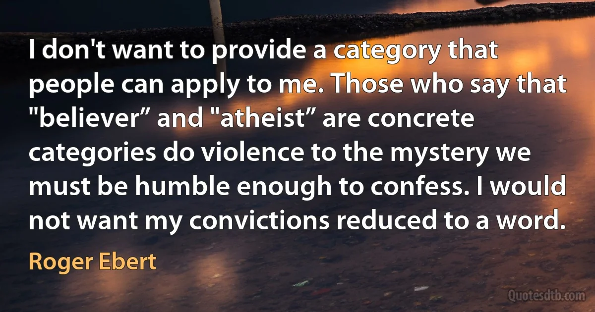 I don't want to provide a category that people can apply to me. Those who say that "believer” and "atheist” are concrete categories do violence to the mystery we must be humble enough to confess. I would not want my convictions reduced to a word. (Roger Ebert)