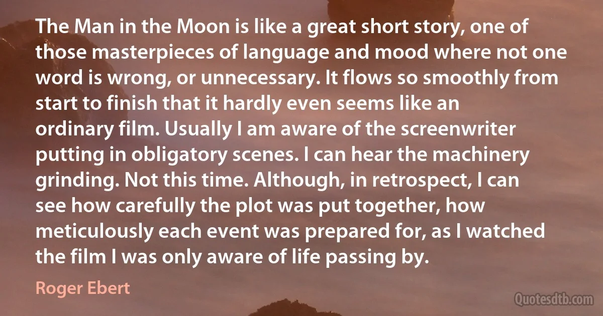 The Man in the Moon is like a great short story, one of those masterpieces of language and mood where not one word is wrong, or unnecessary. It flows so smoothly from start to finish that it hardly even seems like an ordinary film. Usually I am aware of the screenwriter putting in obligatory scenes. I can hear the machinery grinding. Not this time. Although, in retrospect, I can see how carefully the plot was put together, how meticulously each event was prepared for, as I watched the film I was only aware of life passing by. (Roger Ebert)