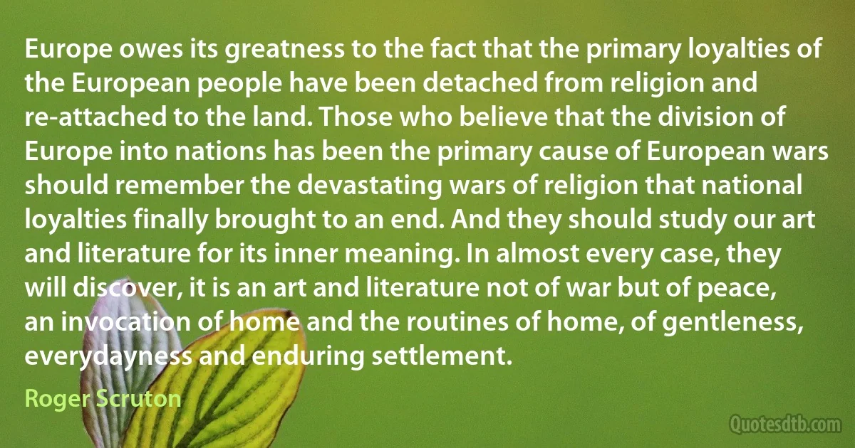 Europe owes its greatness to the fact that the primary loyalties of the European people have been detached from religion and re-attached to the land. Those who believe that the division of Europe into nations has been the primary cause of European wars should remember the devastating wars of religion that national loyalties finally brought to an end. And they should study our art and literature for its inner meaning. In almost every case, they will discover, it is an art and literature not of war but of peace, an invocation of home and the routines of home, of gentleness, everydayness and enduring settlement. (Roger Scruton)