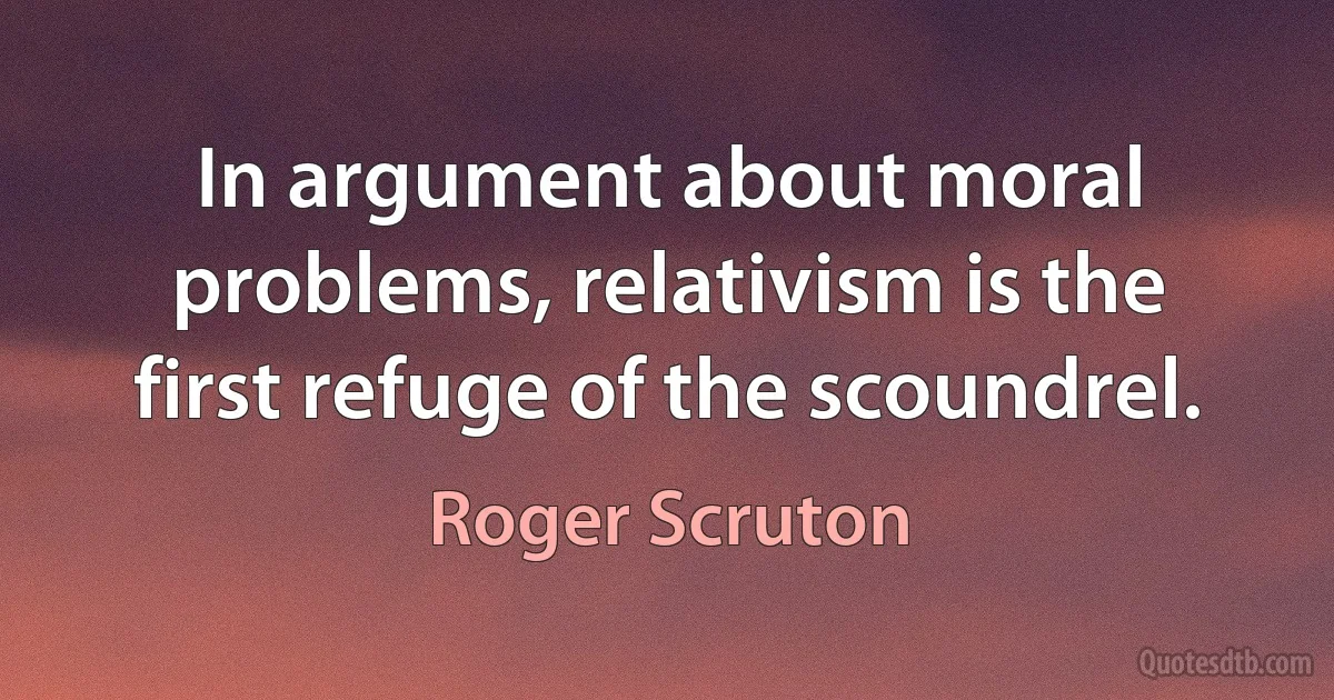 In argument about moral problems, relativism is the first refuge of the scoundrel. (Roger Scruton)