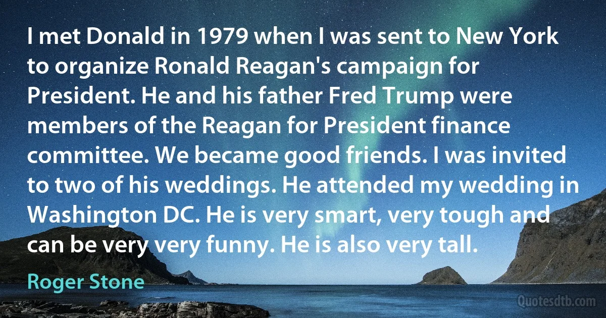 I met Donald in 1979 when I was sent to New York to organize Ronald Reagan's campaign for President. He and his father Fred Trump were members of the Reagan for President finance committee. We became good friends. I was invited to two of his weddings. He attended my wedding in Washington DC. He is very smart, very tough and can be very very funny. He is also very tall. (Roger Stone)