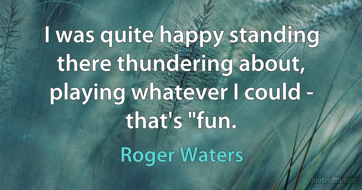 I was quite happy standing there thundering about, playing whatever I could - that's "fun. (Roger Waters)