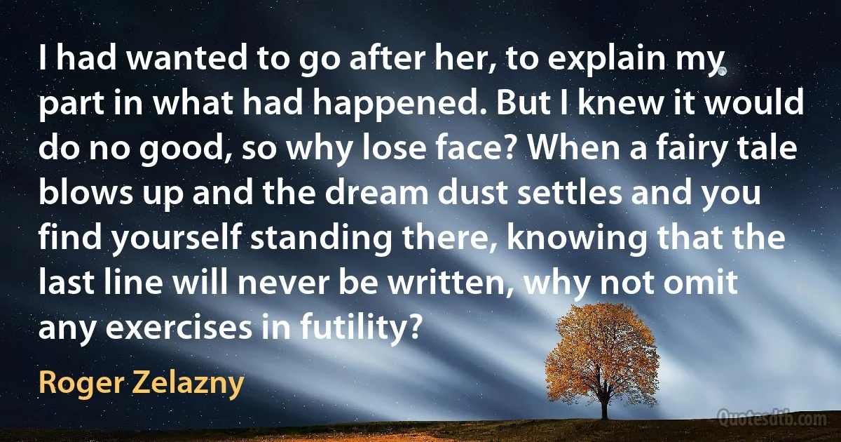 I had wanted to go after her, to explain my part in what had happened. But I knew it would do no good, so why lose face? When a fairy tale blows up and the dream dust settles and you find yourself standing there, knowing that the last line will never be written, why not omit any exercises in futility? (Roger Zelazny)