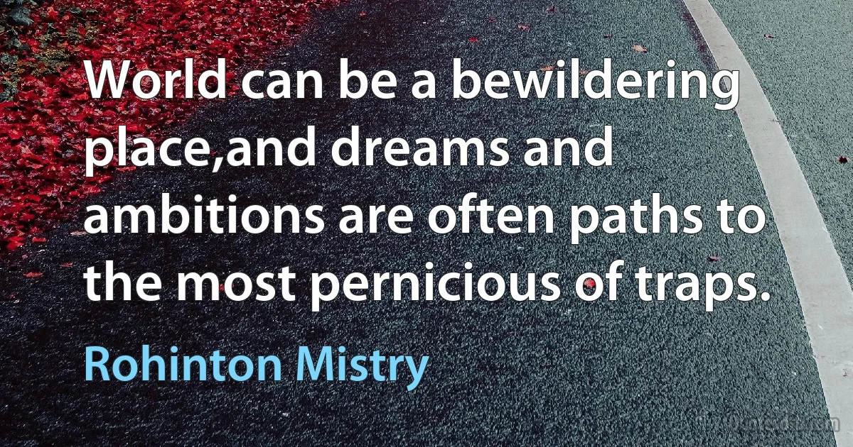 World can be a bewildering place,and dreams and ambitions are often paths to the most pernicious of traps. (Rohinton Mistry)