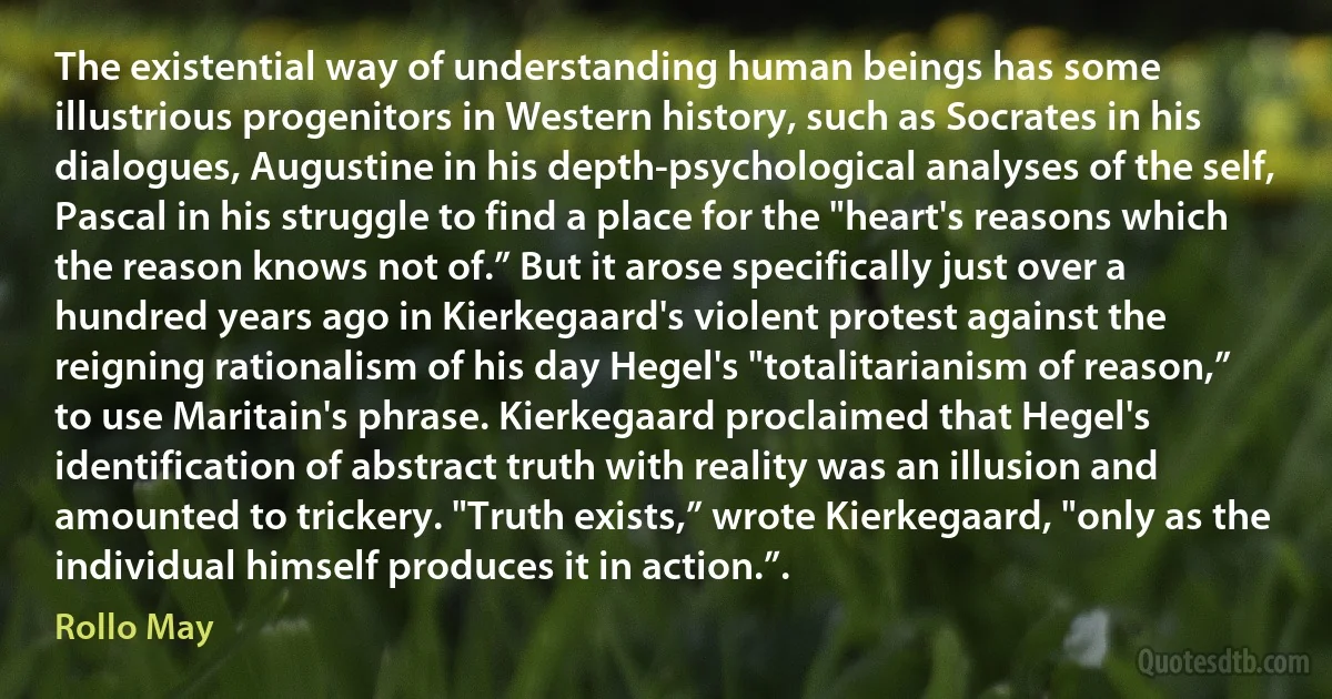 The existential way of understanding human beings has some illustrious progenitors in Western history, such as Socrates in his dialogues, Augustine in his depth-psychological analyses of the self, Pascal in his struggle to find a place for the "heart's reasons which the reason knows not of.” But it arose specifically just over a hundred years ago in Kierkegaard's violent protest against the reigning rationalism of his day Hegel's "totalitarianism of reason,” to use Maritain's phrase. Kierkegaard proclaimed that Hegel's identification of abstract truth with reality was an illusion and amounted to trickery. "Truth exists,” wrote Kierkegaard, "only as the individual himself produces it in action.”. (Rollo May)