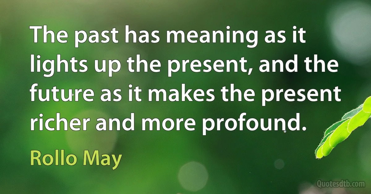 The past has meaning as it lights up the present, and the future as it makes the present richer and more profound. (Rollo May)