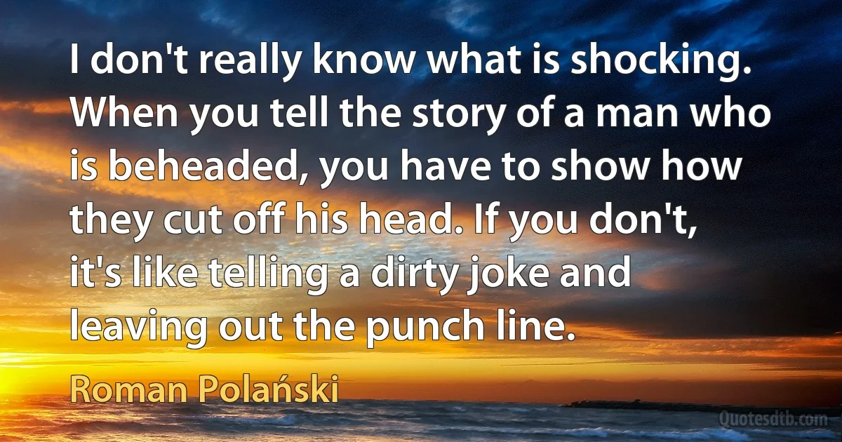 I don't really know what is shocking. When you tell the story of a man who is beheaded, you have to show how they cut off his head. If you don't, it's like telling a dirty joke and leaving out the punch line. (Roman Polański)