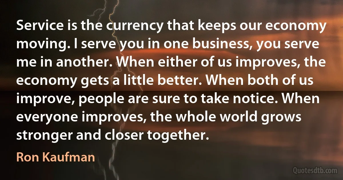 Service is the currency that keeps our economy moving. I serve you in one business, you serve me in another. When either of us improves, the economy gets a little better. When both of us improve, people are sure to take notice. When everyone improves, the whole world grows stronger and closer together. (Ron Kaufman)