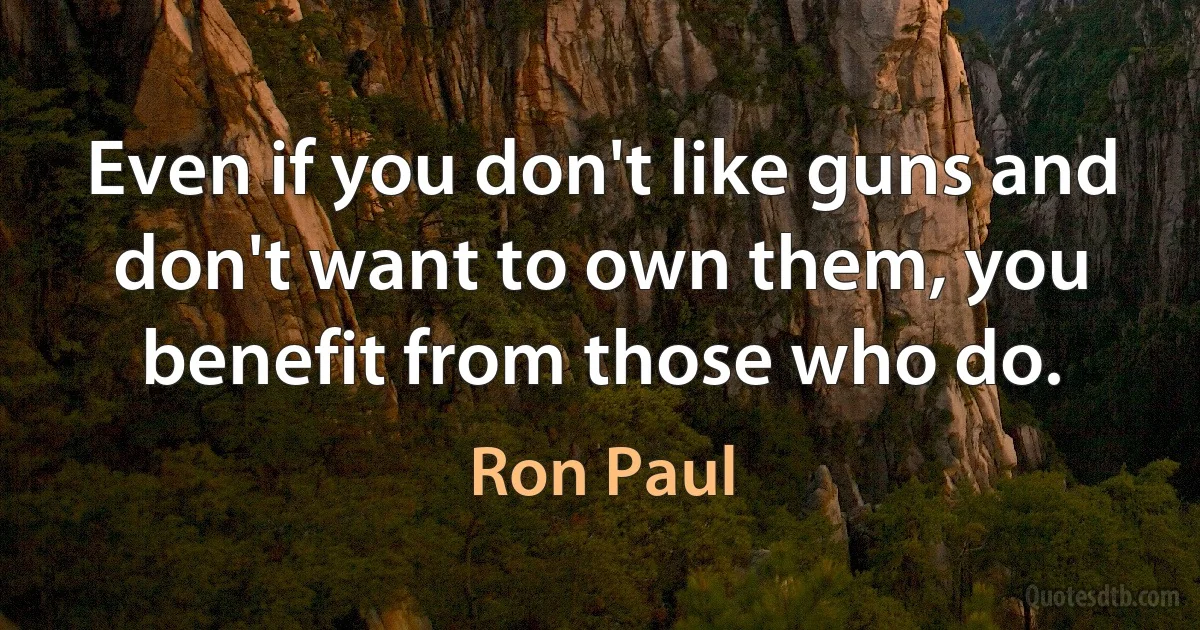 Even if you don't like guns and don't want to own them, you benefit from those who do. (Ron Paul)