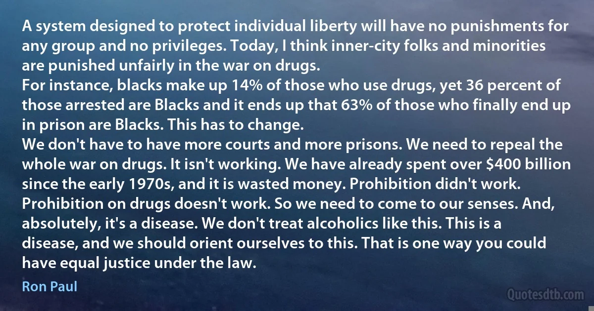 A system designed to protect individual liberty will have no punishments for any group and no privileges. Today, I think inner-city folks and minorities are punished unfairly in the war on drugs.
For instance, blacks make up 14% of those who use drugs, yet 36 percent of those arrested are Blacks and it ends up that 63% of those who finally end up in prison are Blacks. This has to change.
We don't have to have more courts and more prisons. We need to repeal the whole war on drugs. It isn't working. We have already spent over $400 billion since the early 1970s, and it is wasted money. Prohibition didn't work. Prohibition on drugs doesn't work. So we need to come to our senses. And, absolutely, it's a disease. We don't treat alcoholics like this. This is a disease, and we should orient ourselves to this. That is one way you could have equal justice under the law. (Ron Paul)