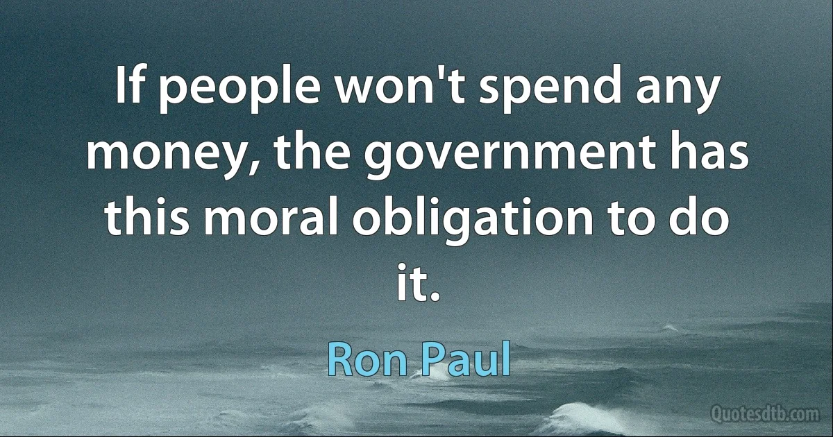 If people won't spend any money, the government has this moral obligation to do it. (Ron Paul)