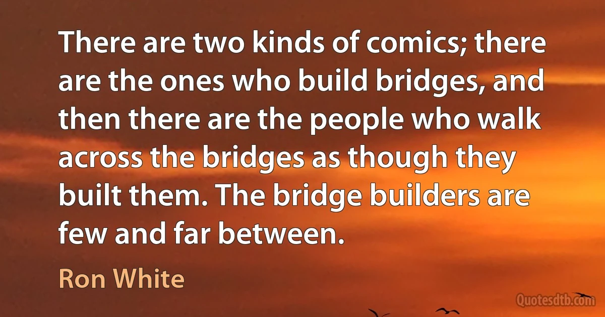 There are two kinds of comics; there are the ones who build bridges, and then there are the people who walk across the bridges as though they built them. The bridge builders are few and far between. (Ron White)