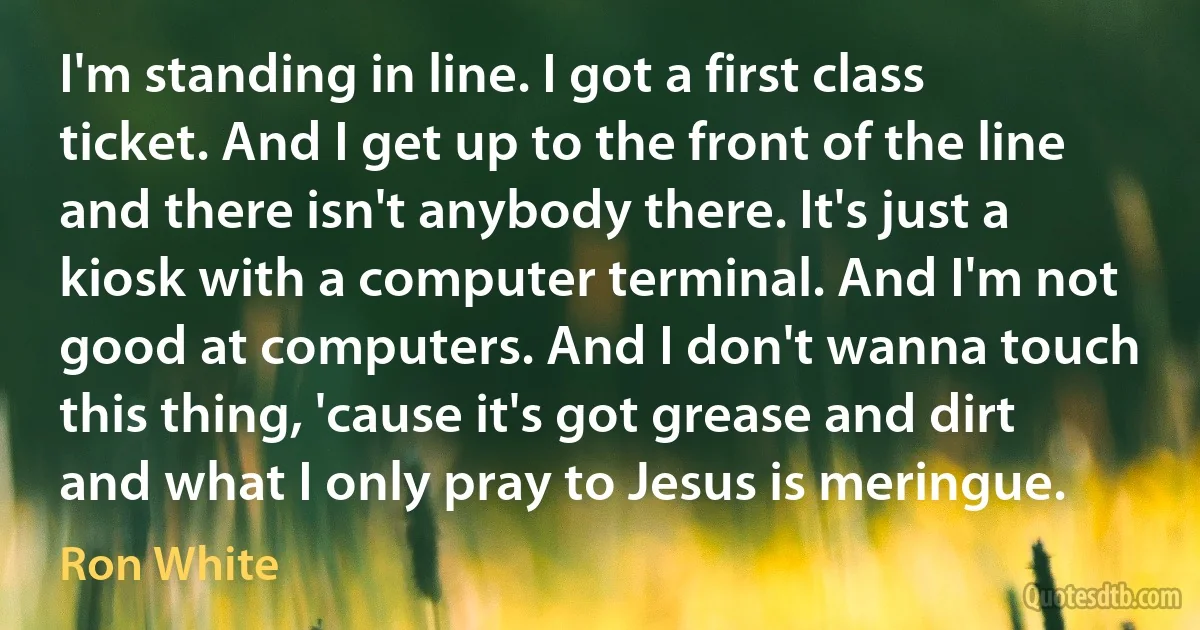 I'm standing in line. I got a first class ticket. And I get up to the front of the line and there isn't anybody there. It's just a kiosk with a computer terminal. And I'm not good at computers. And I don't wanna touch this thing, 'cause it's got grease and dirt and what I only pray to Jesus is meringue. (Ron White)