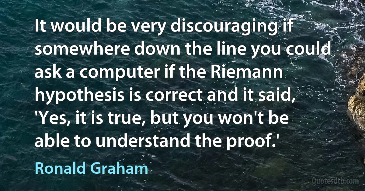 It would be very discouraging if somewhere down the line you could ask a computer if the Riemann hypothesis is correct and it said, 'Yes, it is true, but you won't be able to understand the proof.' (Ronald Graham)