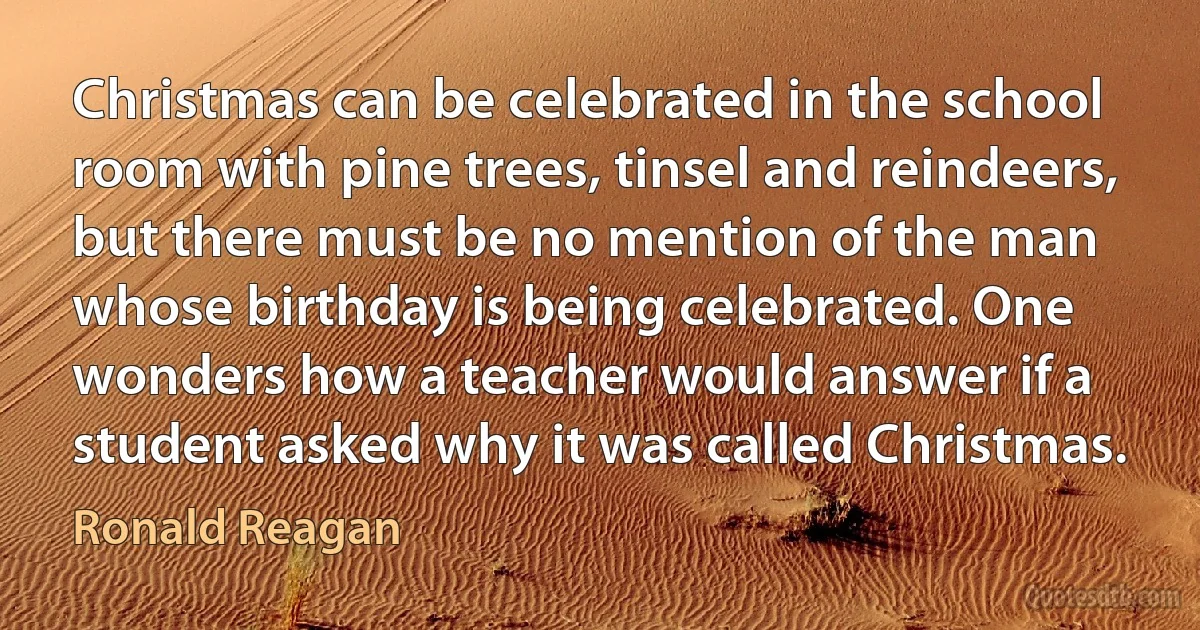 Christmas can be celebrated in the school room with pine trees, tinsel and reindeers, but there must be no mention of the man whose birthday is being celebrated. One wonders how a teacher would answer if a student asked why it was called Christmas. (Ronald Reagan)