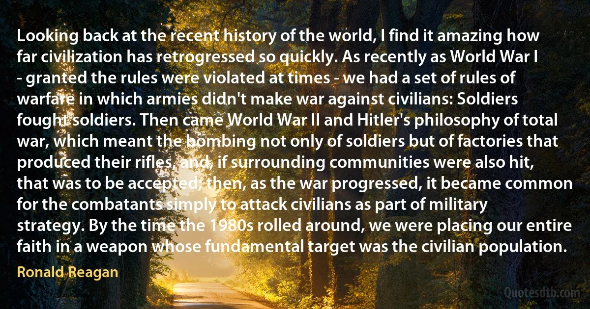 Looking back at the recent history of the world, I find it amazing how far civilization has retrogressed so quickly. As recently as World War I - granted the rules were violated at times - we had a set of rules of warfare in which armies didn't make war against civilians: Soldiers fought soldiers. Then came World War II and Hitler's philosophy of total war, which meant the bombing not only of soldiers but of factories that produced their rifles, and, if surrounding communities were also hit, that was to be accepted; then, as the war progressed, it became common for the combatants simply to attack civilians as part of military strategy. By the time the 1980s rolled around, we were placing our entire faith in a weapon whose fundamental target was the civilian population. (Ronald Reagan)