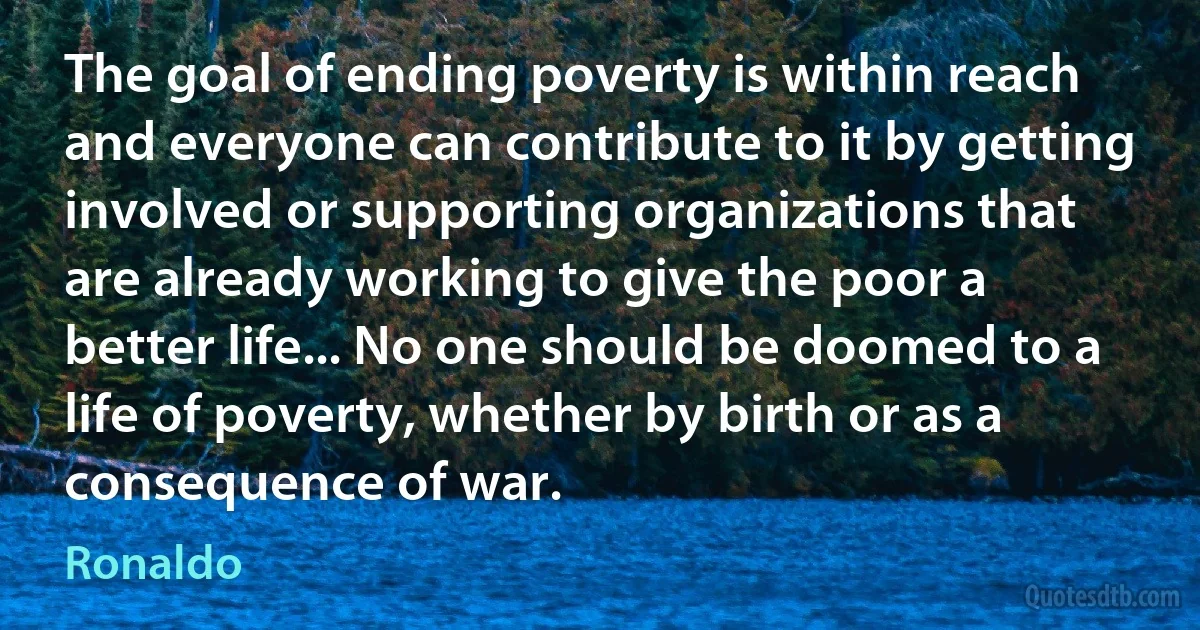 The goal of ending poverty is within reach and everyone can contribute to it by getting involved or supporting organizations that are already working to give the poor a better life... No one should be doomed to a life of poverty, whether by birth or as a consequence of war. (Ronaldo)