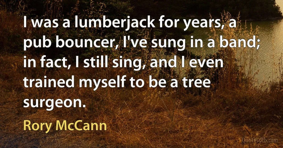 I was a lumberjack for years, a pub bouncer, I've sung in a band; in fact, I still sing, and I even trained myself to be a tree surgeon. (Rory McCann)