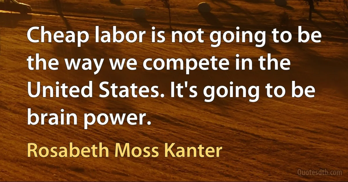 Cheap labor is not going to be the way we compete in the United States. It's going to be brain power. (Rosabeth Moss Kanter)