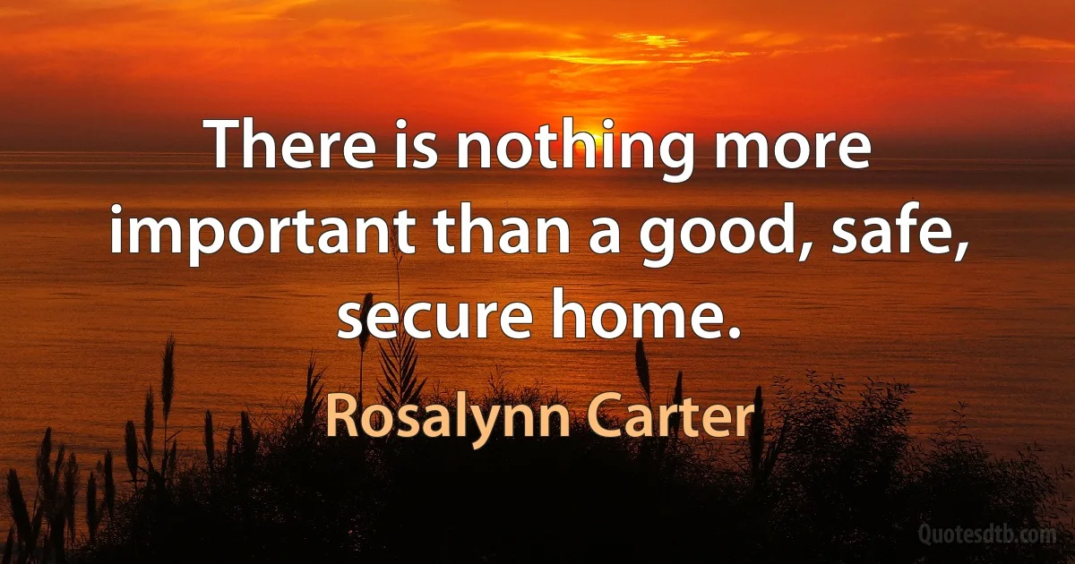 There is nothing more important than a good, safe, secure home. (Rosalynn Carter)