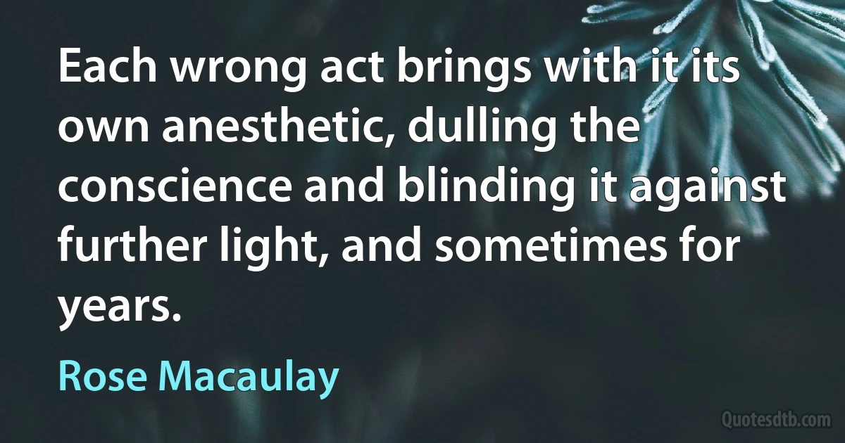 Each wrong act brings with it its own anesthetic, dulling the conscience and blinding it against further light, and sometimes for years. (Rose Macaulay)