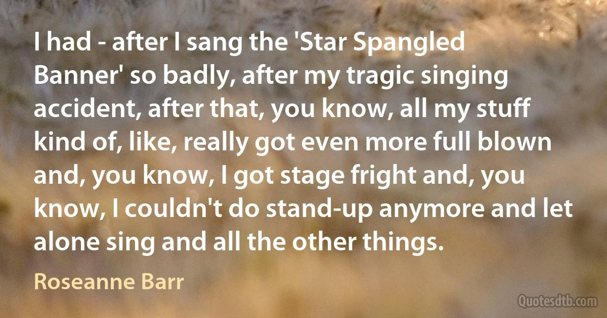 I had - after I sang the 'Star Spangled Banner' so badly, after my tragic singing accident, after that, you know, all my stuff kind of, like, really got even more full blown and, you know, I got stage fright and, you know, I couldn't do stand-up anymore and let alone sing and all the other things. (Roseanne Barr)