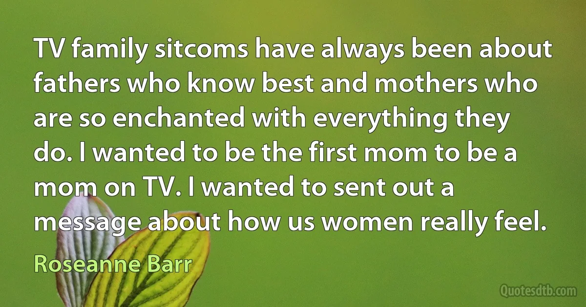 TV family sitcoms have always been about fathers who know best and mothers who are so enchanted with everything they do. I wanted to be the first mom to be a mom on TV. I wanted to sent out a message about how us women really feel. (Roseanne Barr)