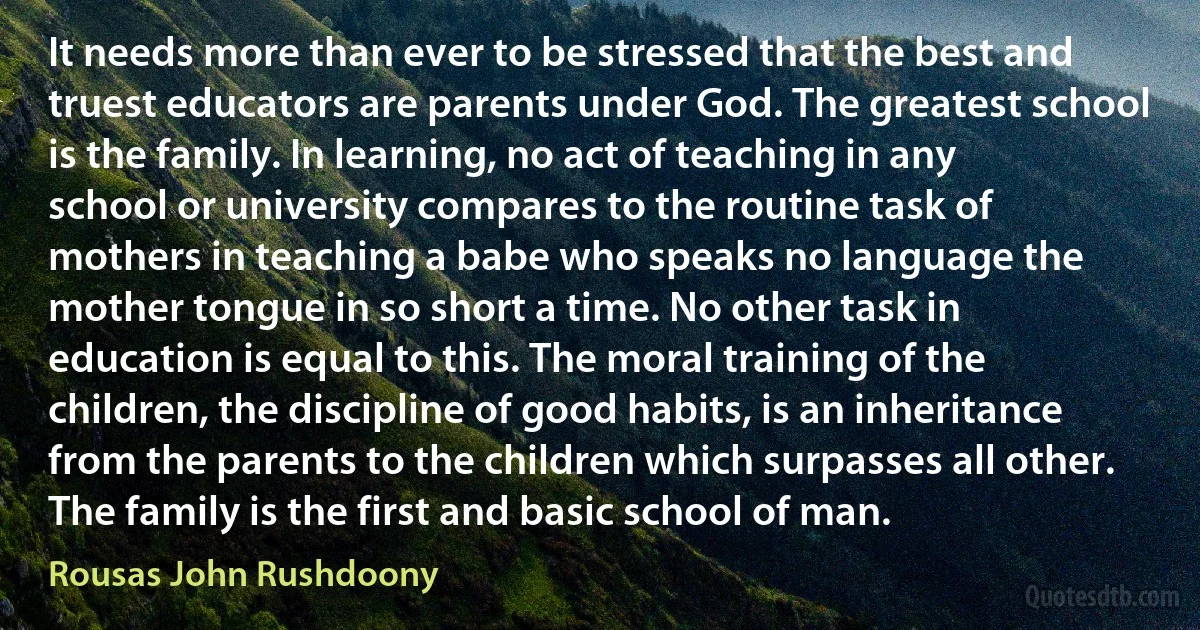 It needs more than ever to be stressed that the best and truest educators are parents under God. The greatest school is the family. In learning, no act of teaching in any school or university compares to the routine task of mothers in teaching a babe who speaks no language the mother tongue in so short a time. No other task in education is equal to this. The moral training of the children, the discipline of good habits, is an inheritance from the parents to the children which surpasses all other. The family is the first and basic school of man. (Rousas John Rushdoony)