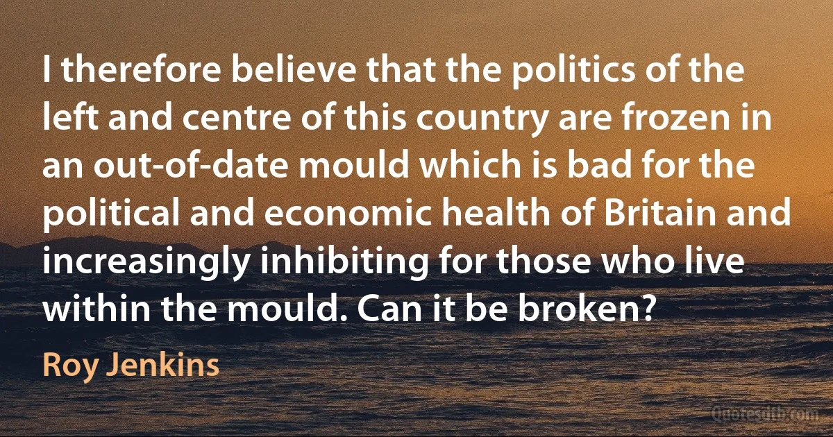 I therefore believe that the politics of the left and centre of this country are frozen in an out-of-date mould which is bad for the political and economic health of Britain and increasingly inhibiting for those who live within the mould. Can it be broken? (Roy Jenkins)