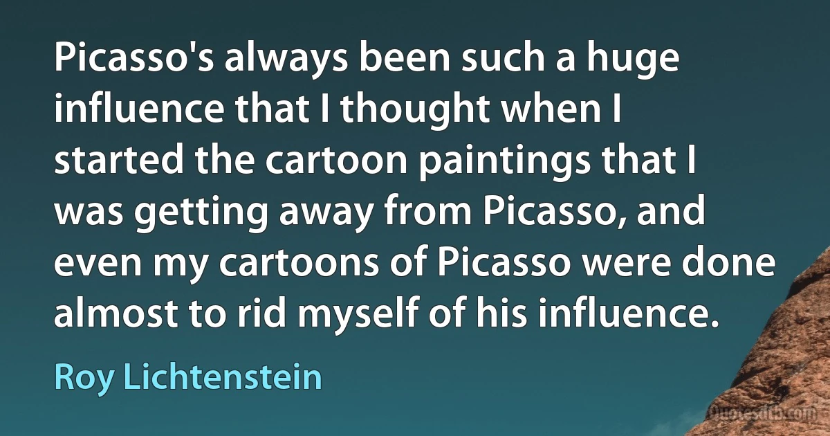 Picasso's always been such a huge influence that I thought when I started the cartoon paintings that I was getting away from Picasso, and even my cartoons of Picasso were done almost to rid myself of his influence. (Roy Lichtenstein)