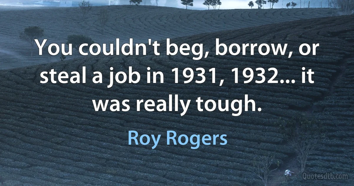 You couldn't beg, borrow, or steal a job in 1931, 1932... it was really tough. (Roy Rogers)