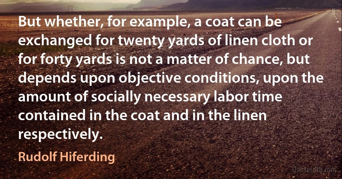 But whether, for example, a coat can be exchanged for twenty yards of linen cloth or for forty yards is not a matter of chance, but depends upon objective conditions, upon the amount of socially necessary labor time contained in the coat and in the linen respectively. (Rudolf Hiferding)