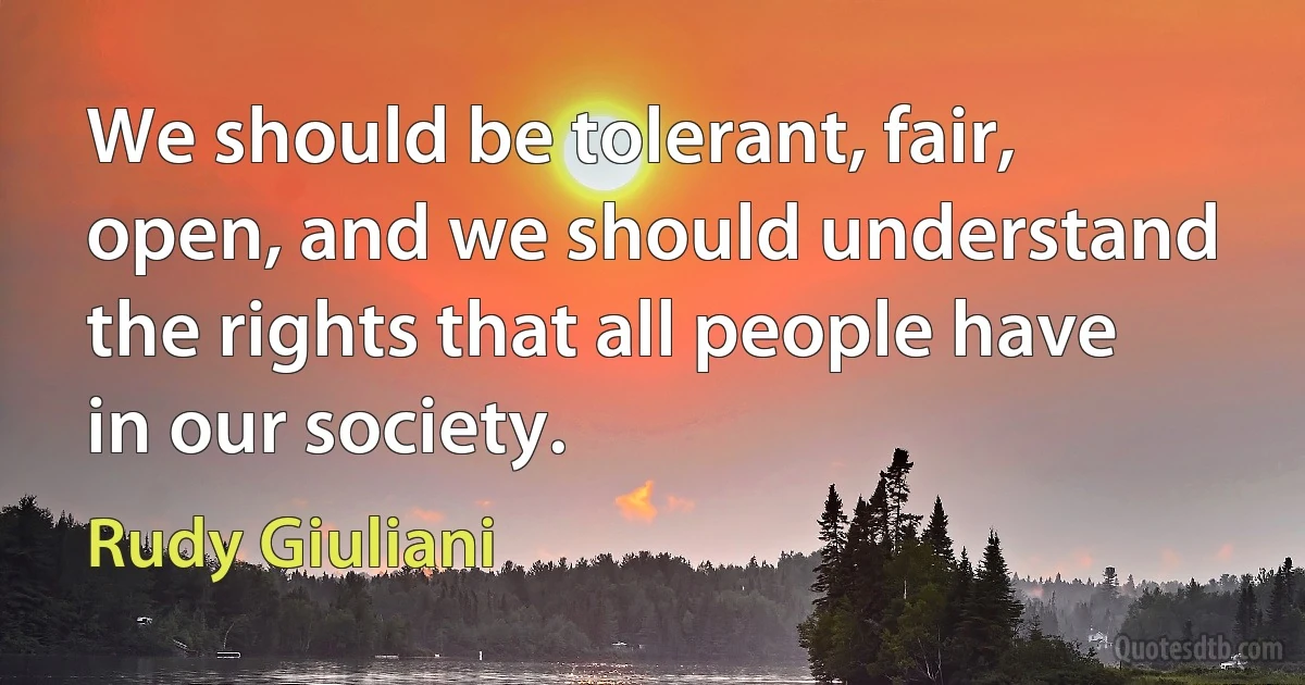 We should be tolerant, fair, open, and we should understand the rights that all people have in our society. (Rudy Giuliani)