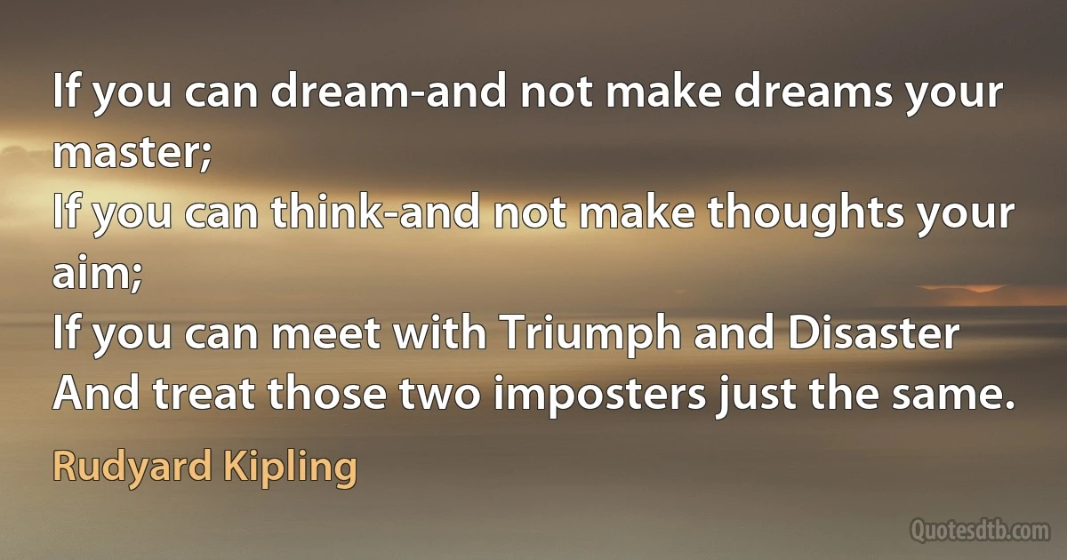 If you can dream-and not make dreams your master;
If you can think-and not make thoughts your aim;
If you can meet with Triumph and Disaster
And treat those two imposters just the same. (Rudyard Kipling)