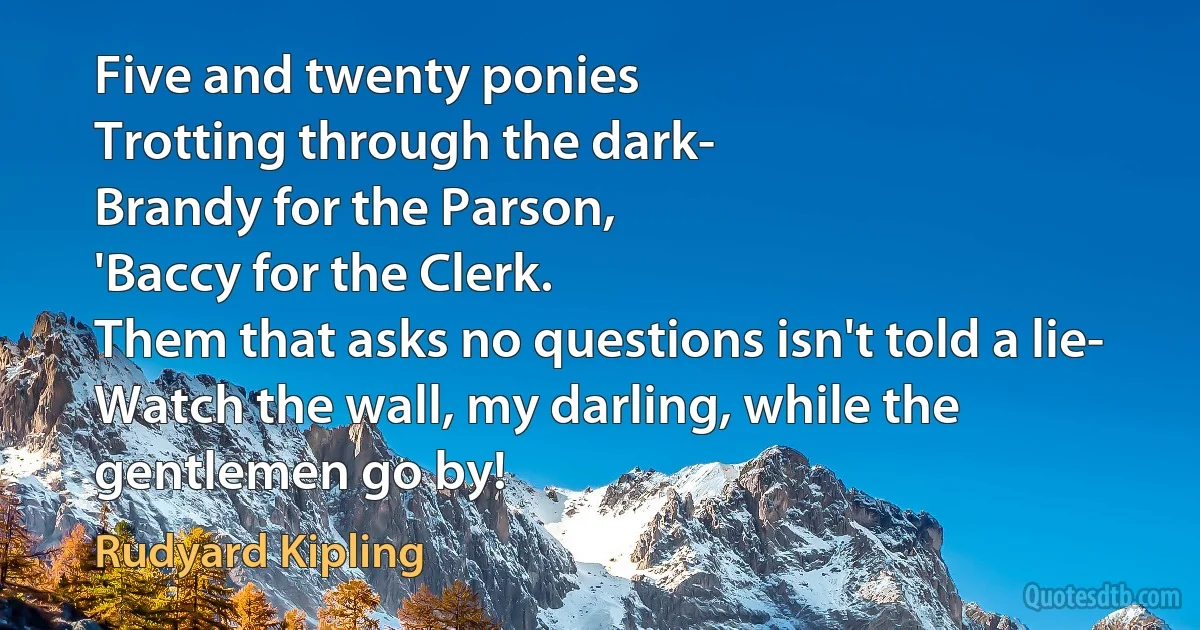 Five and twenty ponies
Trotting through the dark-
Brandy for the Parson,
'Baccy for the Clerk.
Them that asks no questions isn't told a lie-
Watch the wall, my darling, while the gentlemen go by! (Rudyard Kipling)