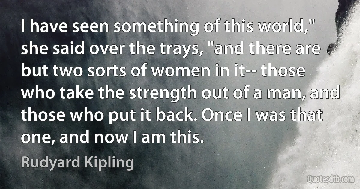 I have seen something of this world," she said over the trays, "and there are but two sorts of women in it-- those who take the strength out of a man, and those who put it back. Once I was that one, and now I am this. (Rudyard Kipling)