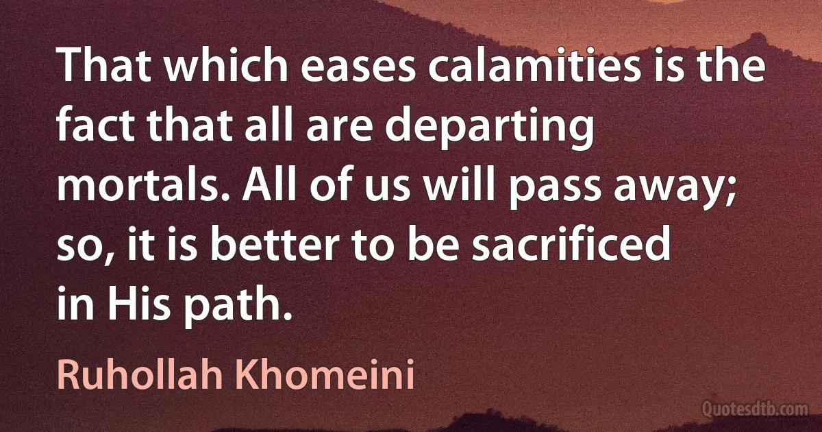 That which eases calamities is the fact that all are departing mortals. All of us will pass away; so, it is better to be sacrificed in His path. (Ruhollah Khomeini)