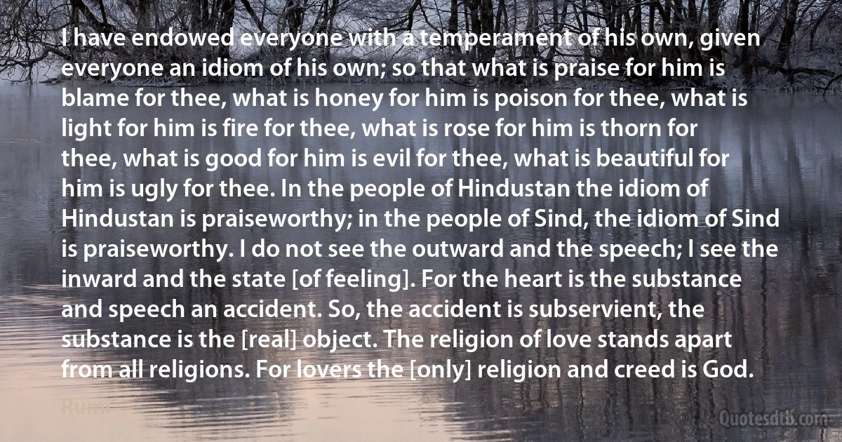 I have endowed everyone with a temperament of his own, given everyone an idiom of his own; so that what is praise for him is blame for thee, what is honey for him is poison for thee, what is light for him is fire for thee, what is rose for him is thorn for thee, what is good for him is evil for thee, what is beautiful for him is ugly for thee. In the people of Hindustan the idiom of Hindustan is praiseworthy; in the people of Sind, the idiom of Sind is praiseworthy. I do not see the outward and the speech; I see the inward and the state [of feeling]. For the heart is the substance and speech an accident. So, the accident is subservient, the substance is the [real] object. The religion of love stands apart from all religions. For lovers the [only] religion and creed is God. (Rumi)