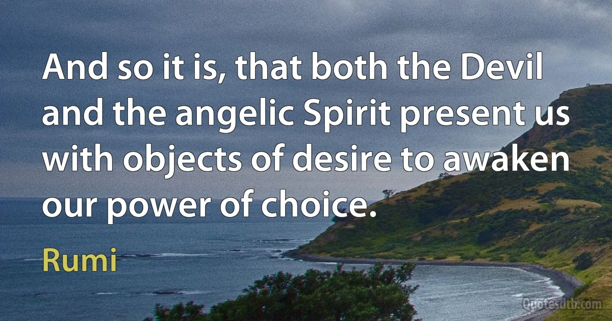 And so it is, that both the Devil and the angelic Spirit present us with objects of desire to awaken our power of choice. (Rumi)