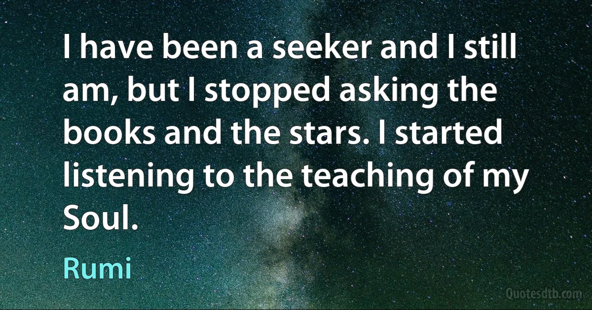 I have been a seeker and I still am, but I stopped asking the books and the stars. I started listening to the teaching of my Soul. (Rumi)