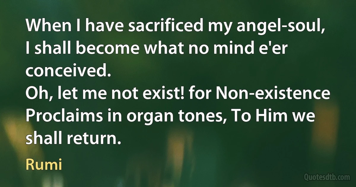 When I have sacrificed my angel-soul,
I shall become what no mind e'er conceived.
Oh, let me not exist! for Non-existence
Proclaims in organ tones, To Him we shall return. (Rumi)