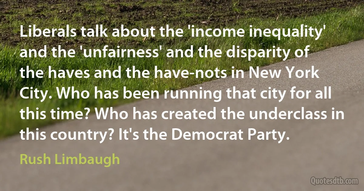 Liberals talk about the 'income inequality' and the 'unfairness' and the disparity of the haves and the have-nots in New York City. Who has been running that city for all this time? Who has created the underclass in this country? It's the Democrat Party. (Rush Limbaugh)