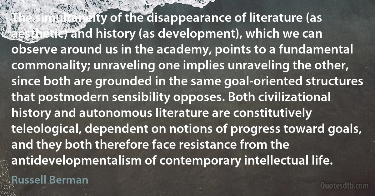 The simultaneity of the disappearance of literature (as aesthetic) and history (as development), which we can observe around us in the academy, points to a fundamental commonality; unraveling one implies unraveling the other, since both are grounded in the same goal-oriented structures that postmodern sensibility opposes. Both civilizational history and autonomous literature are constitutively teleological, dependent on notions of progress toward goals, and they both therefore face resistance from the antidevelopmentalism of contemporary intellectual life. (Russell Berman)