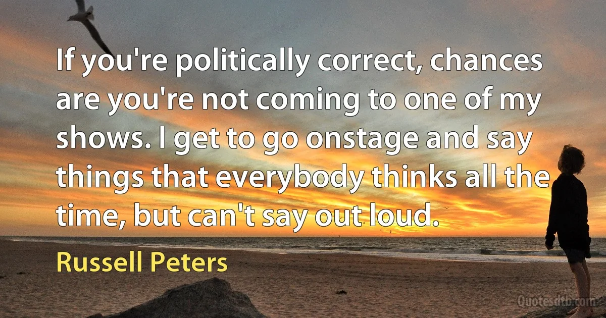 If you're politically correct, chances are you're not coming to one of my shows. I get to go onstage and say things that everybody thinks all the time, but can't say out loud. (Russell Peters)