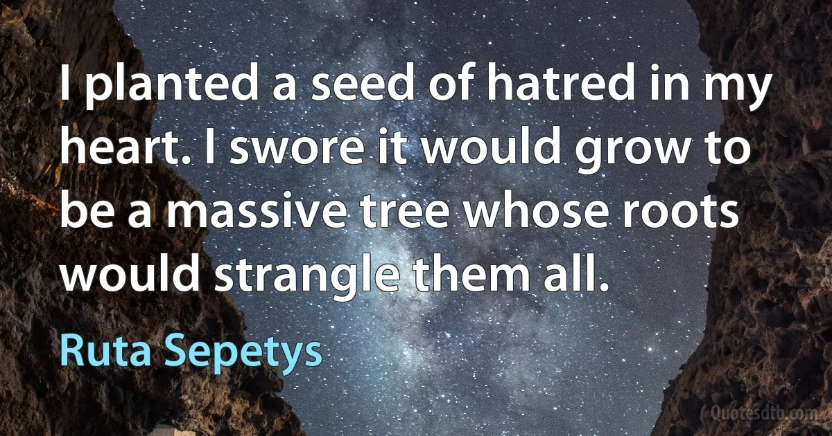 I planted a seed of hatred in my heart. I swore it would grow to be a massive tree whose roots would strangle them all. (Ruta Sepetys)