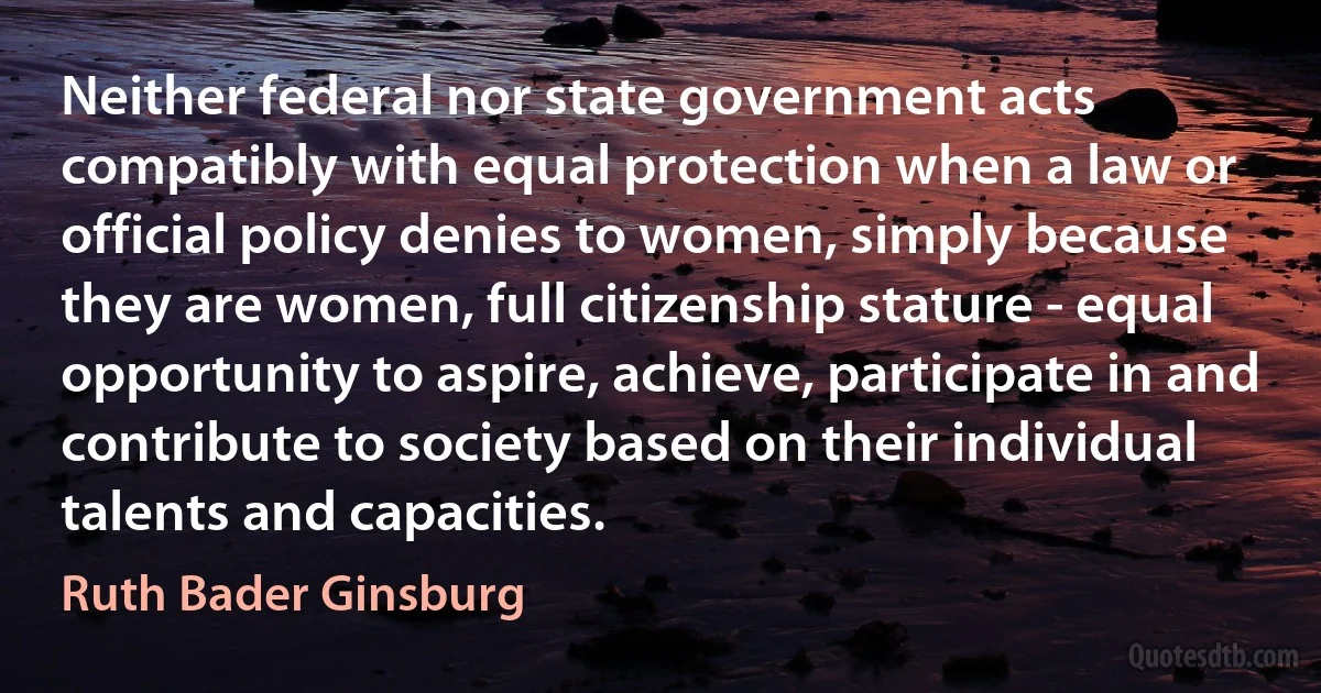 Neither federal nor state government acts compatibly with equal protection when a law or official policy denies to women, simply because they are women, full citizenship stature - equal opportunity to aspire, achieve, participate in and contribute to society based on their individual talents and capacities. (Ruth Bader Ginsburg)