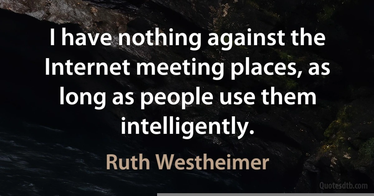 I have nothing against the Internet meeting places, as long as people use them intelligently. (Ruth Westheimer)