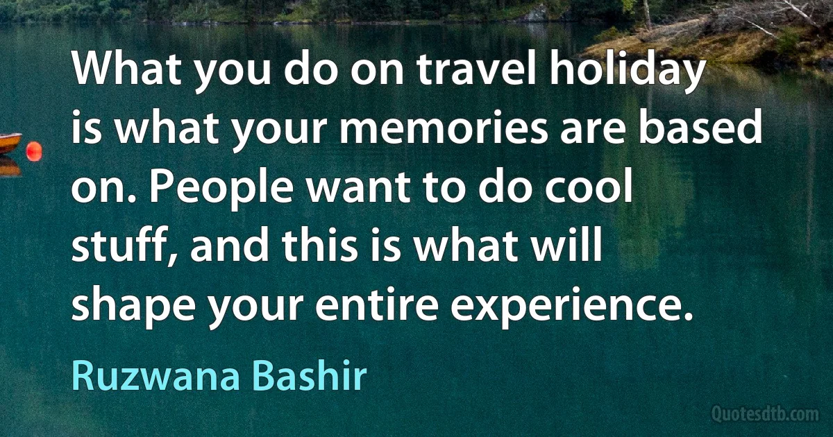 What you do on travel holiday is what your memories are based on. People want to do cool stuff, and this is what will shape your entire experience. (Ruzwana Bashir)