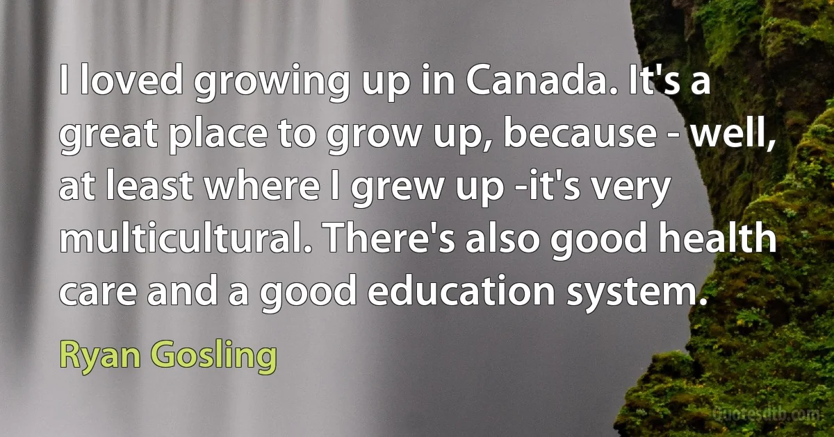 I loved growing up in Canada. It's a great place to grow up, because - well, at least where I grew up -it's very multicultural. There's also good health care and a good education system. (Ryan Gosling)